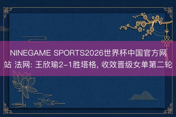 NINEGAME SPORTS2026世界杯中国官方网站 法网: 王欣瑜2-1胜塔格， 收效晋级女单第二轮