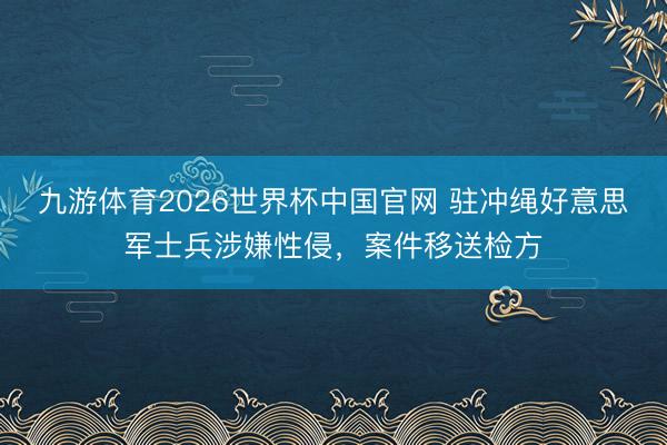 九游体育2026世界杯中国官网 驻冲绳好意思军士兵涉嫌性侵，案件移送检方
