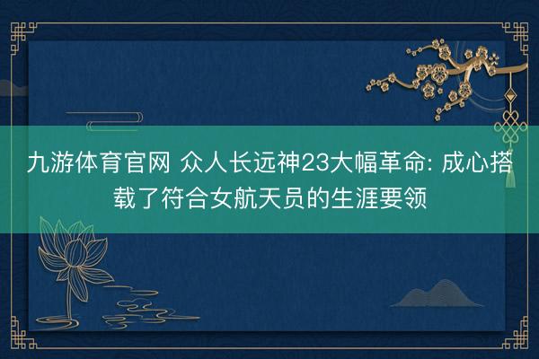 九游体育官网 众人长远神23大幅革命: 成心搭载了符合女航天员的生涯要领
