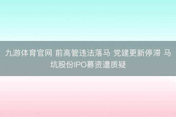 九游体育官网 前高管违法落马 党建更新停滞 马坑股份IPO募资遭质疑