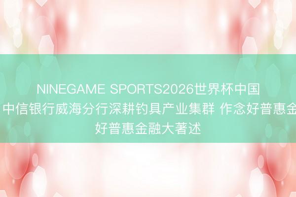 NINEGAME SPORTS2026世界杯中国官方网站 中信银行威海分行深耕钓具产业集群 作念好普惠金融大著述