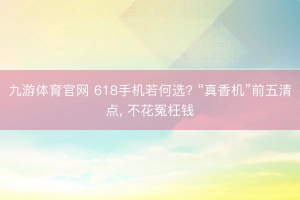 九游体育官网 618手机若何选? “真香机”前五清点， 不花冤枉钱