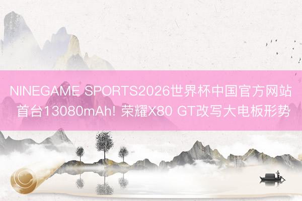 NINEGAME SPORTS2026世界杯中国官方网站 首台13080mAh! 荣耀X80 GT改写大电板形势