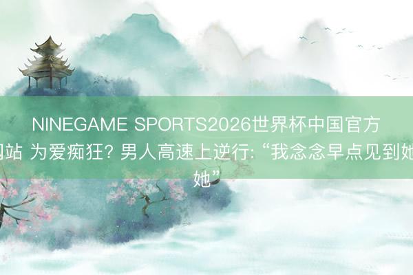 NINEGAME SPORTS2026世界杯中国官方网站 为爱痴狂? 男人高速上逆行: “我念念早点见到她”
