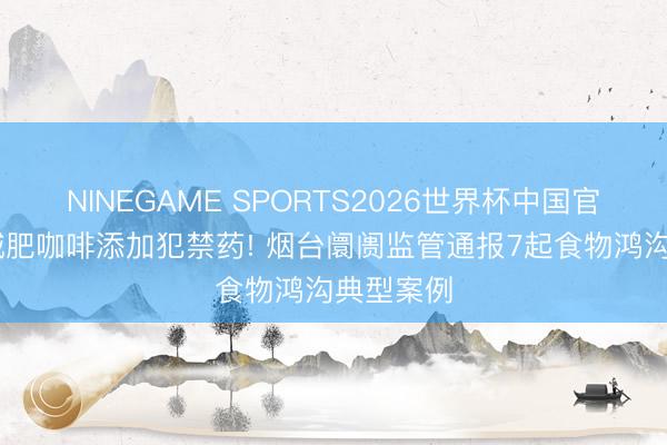 NINEGAME SPORTS2026世界杯中国官方网站 减肥咖啡添加犯禁药! 烟台阛阓监管通报7起食物鸿沟典型案例