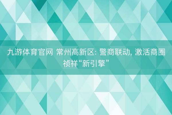 九游体育官网 常州高新区: 警商联动， 激活商圈祯祥“新引擎”