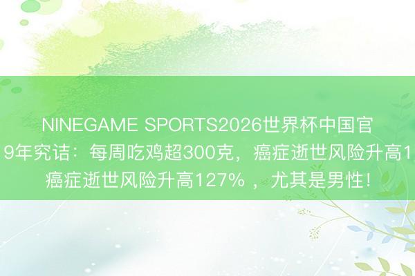 NINEGAME SPORTS2026世界杯中国官方网站 颠覆暴露!19年究诘:每周吃鸡超300克,癌症逝世风险升高127% ,尤其是男性!