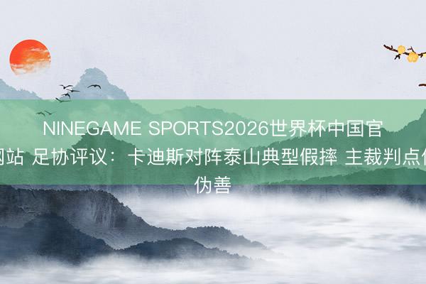 NINEGAME SPORTS2026世界杯中国官方网站 足协评议:卡迪斯对阵泰山典型假摔 主裁判点伪善