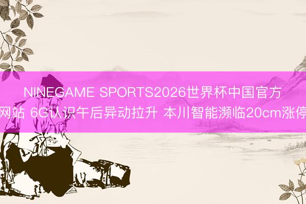 NINEGAME SPORTS2026世界杯中国官方网站 6G认识午后异动拉升 本川智能濒临20cm涨停