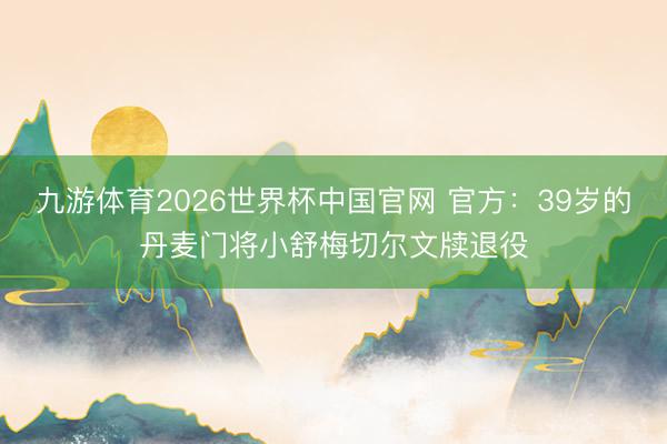 九游体育2026世界杯中国官网 官方：39岁的丹麦门将小舒梅切尔文牍退役