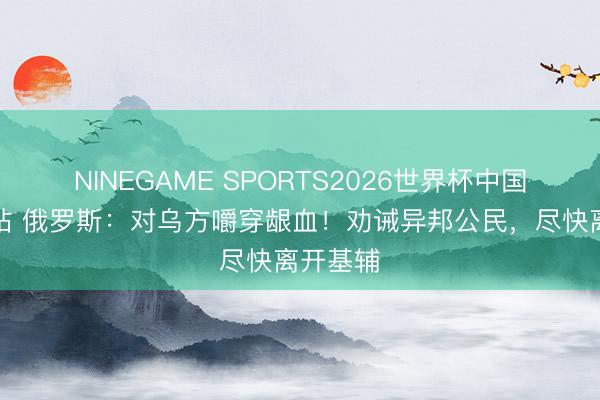 NINEGAME SPORTS2026世界杯中国官方网站 俄罗斯：对乌方嚼穿龈血！劝诫异邦公民，尽快离开基辅