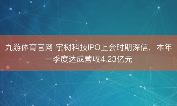 九游体育官网 宇树科技IPO上会时期深信，本年一季度达成营收4.23亿元