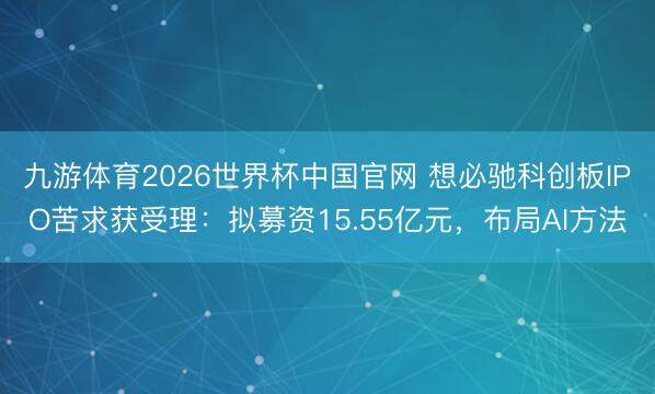 九游体育2026世界杯中国官网 想必驰科创板IPO苦求获受理：拟募资15.55亿元，布局AI方法