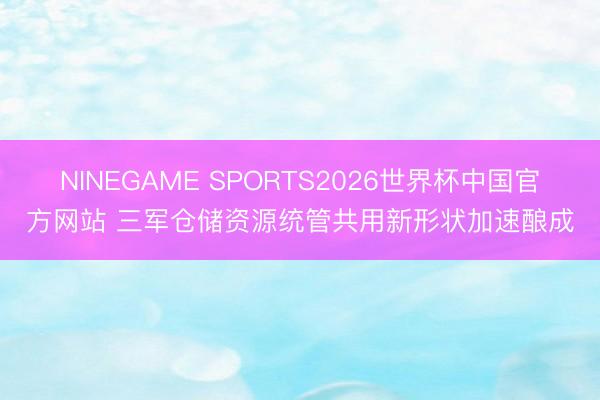 NINEGAME SPORTS2026世界杯中国官方网站 三军仓储资源统管共用新形状加速酿成
