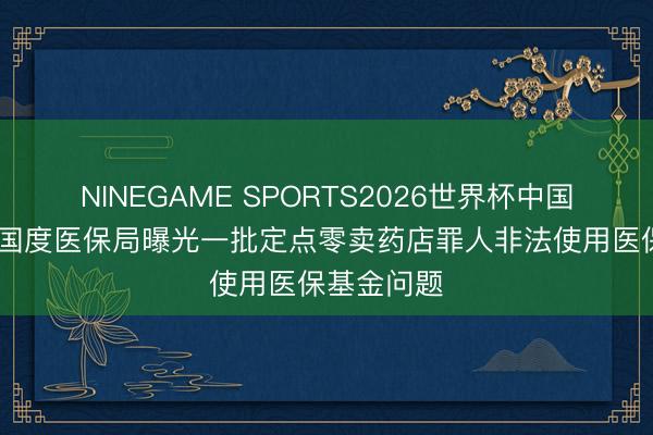 NINEGAME SPORTS2026世界杯中国官方网站 国度医保局曝光一批定点零卖药店罪人非法使用医保基金问题