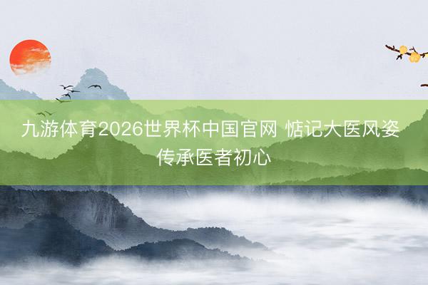 九游体育2026世界杯中国官网 惦记大医风姿 传承医者初心