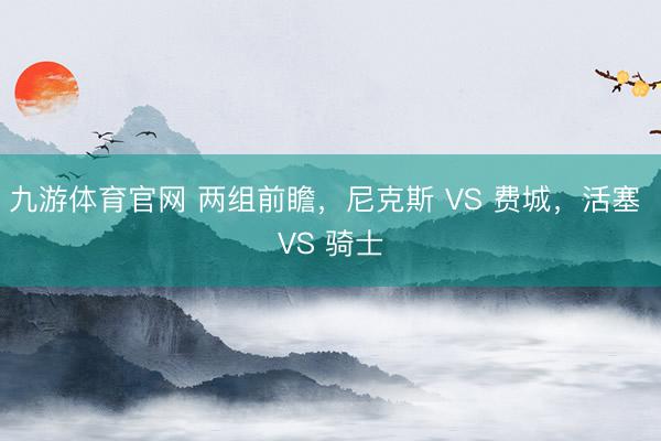 九游体育官网 两组前瞻,尼克斯 VS 费城,活塞 VS 骑士