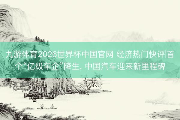 九游体育2026世界杯中国官网 经济热门快评|首个“亿级车企”降生， 中国汽车迎来新里程碑