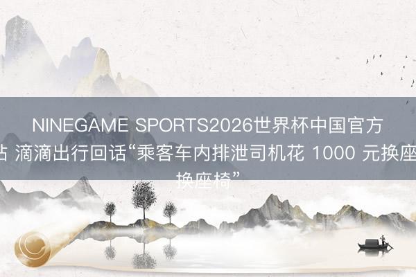 NINEGAME SPORTS2026世界杯中国官方网站 滴滴出行回话“乘客车内排泄司机花 1000 元换座椅”