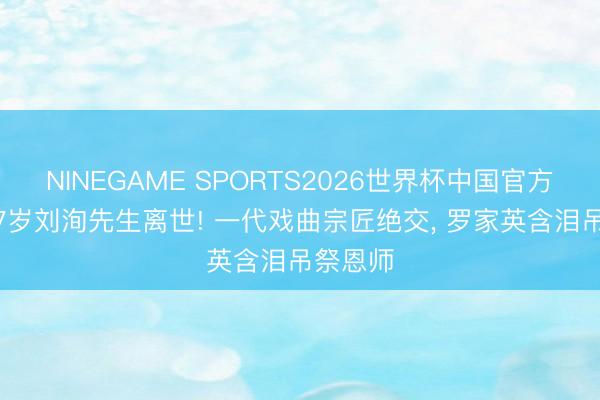 NINEGAME SPORTS2026世界杯中国官方网站 87岁刘洵先生离世! 一代戏曲宗匠绝交， 罗家英含泪吊祭恩师