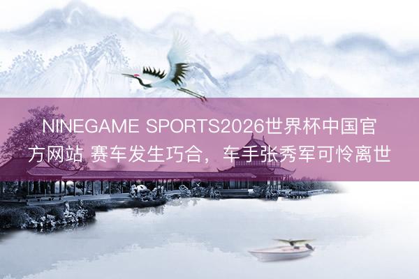 NINEGAME SPORTS2026世界杯中国官方网站 赛车发生巧合,车手张秀军可怜离世