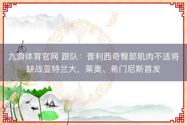 九游体育官网 跟队：普利西奇臀部肌肉不适将缺战亚特兰大，莱奥、希门尼斯首发
