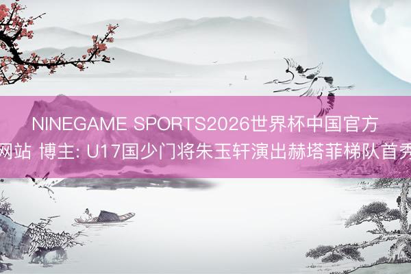 NINEGAME SPORTS2026世界杯中国官方网站 博主: U17国少门将朱玉轩演出赫塔菲梯队首秀