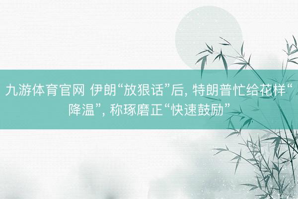 九游体育官网 伊朗“放狠话”后, 特朗普忙给花样“降温”, 称琢磨正“快速鼓励”