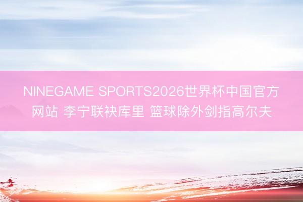 NINEGAME SPORTS2026世界杯中国官方网站 李宁联袂库里 篮球除外剑指高尔夫