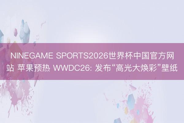 NINEGAME SPORTS2026世界杯中国官方网站 苹果预热 WWDC26: 发布“高光大焕彩”壁纸