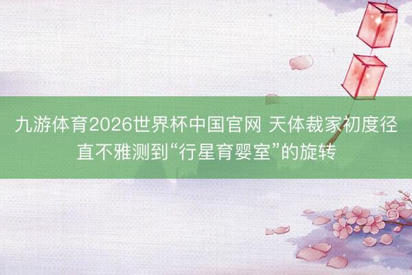 九游体育2026世界杯中国官网 天体裁家初度径直不雅测到“行星育婴室”的旋转
