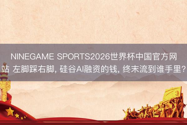 NINEGAME SPORTS2026世界杯中国官方网站 左脚踩右脚， 硅谷AI融资的钱， 终末流到谁手里?