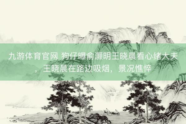 九游体育官网 狗仔曝俞灏明王晓晨看心绪大夫,王晓晨在路边吸烟,景况憔悴