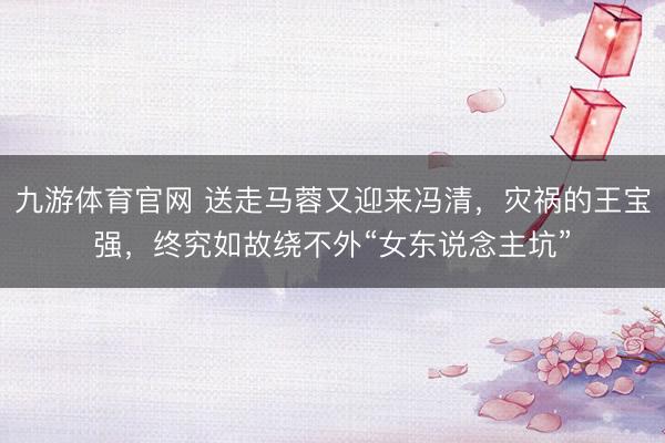 九游体育官网 送走马蓉又迎来冯清,灾祸的王宝强,终究如故绕不外“女东说念主坑”