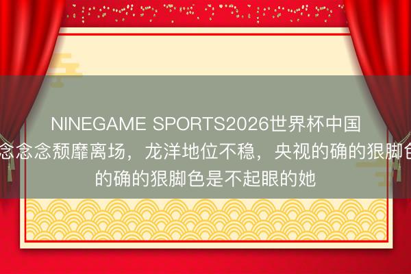 NINEGAME SPORTS2026世界杯中国官方网站 李念念念念颓靡离场，龙洋地位不稳，央视的确的狠脚色是不起眼的她