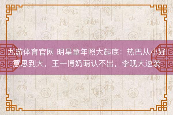 九游体育官网 明星童年照大起底:热巴从小好意思到大,王一博奶萌认不出,李现大逆袭