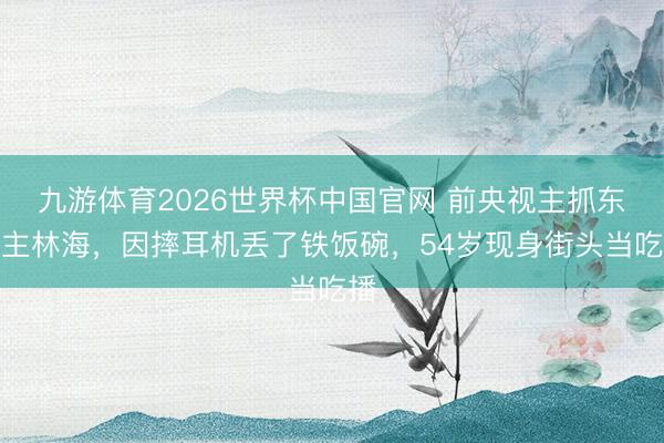 九游体育2026世界杯中国官网 前央视主抓东谈主林海,因摔耳机丢了铁饭碗,54岁现身街头当吃播