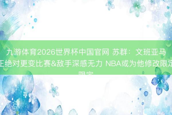 九游体育2026世界杯中国官网 苏群：文班亚马正绝对更变比赛&敌手深感无力 NBA或为他修改限定