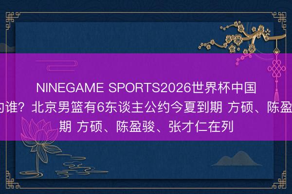 NINEGAME SPORTS2026世界杯中国官方网站 要续约谁?北京男篮有6东谈主公约今夏到期 方硕、陈盈骏、张才仁在列