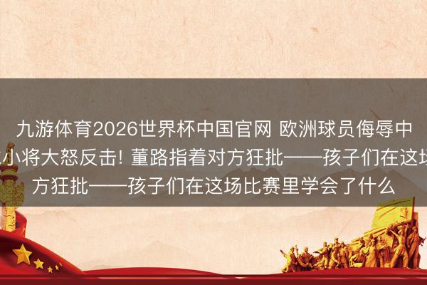 九游体育2026世界杯中国官网 欧洲球员侮辱中国东谈主， 中国足球小将大怒反击! 董路指着对方狂批——孩子们在这场比赛里学会了什么