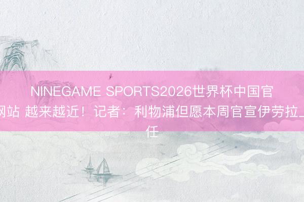 NINEGAME SPORTS2026世界杯中国官方网站 越来越近!记者:利物浦但愿本周官宣伊劳拉上任