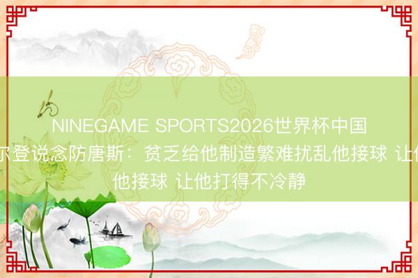 NINEGAME SPORTS2026世界杯中国官方网站 凯尔登说念防唐斯：贫乏给他制造繁难扰乱他接球 让他打得不冷静