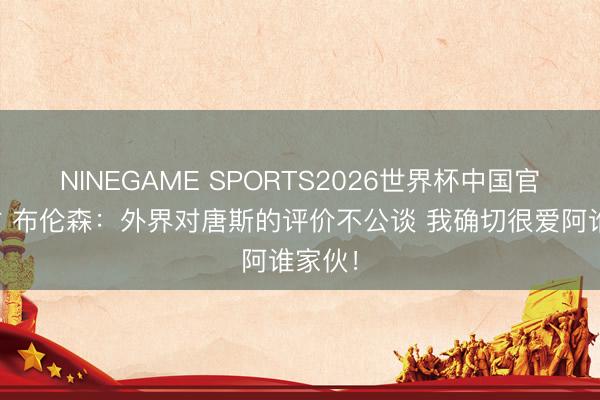 NINEGAME SPORTS2026世界杯中国官方网站 布伦森：外界对唐斯的评价不公谈 我确切很爱阿谁家伙！