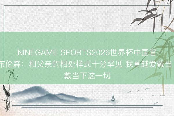 NINEGAME SPORTS2026世界杯中国官方网站 布伦森：和父亲的相处样式十分罕见 我卓越爱戴当下这一切