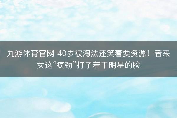 九游体育官网 40岁被淘汰还笑着要资源！者来女这“疯劲”打了若干明星的脸