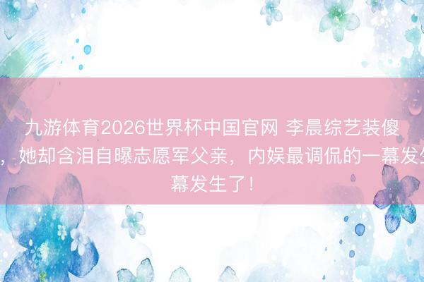 九游体育2026世界杯中国官网 李晨综艺装傻吸金，她却含泪自曝志愿军父亲，内娱最调侃的一幕发生了！