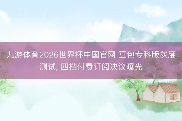 九游体育2026世界杯中国官网 豆包专科版灰度测试， 四档付费订阅决议曝光