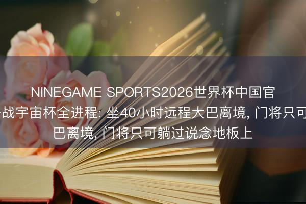 NINEGAME SPORTS2026世界杯中国官方网站 伊朗队备战宇宙杯全进程: 坐40小时远程大巴离境， 门将只可躺过说念地板上