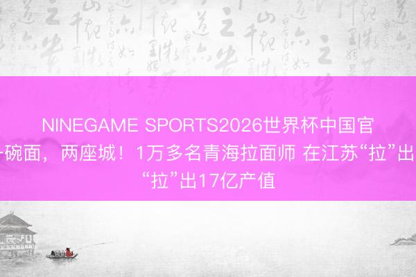 NINEGAME SPORTS2026世界杯中国官方网站 一碗面，两座城！1万多名青海拉面师 在江苏“拉”出17亿产值