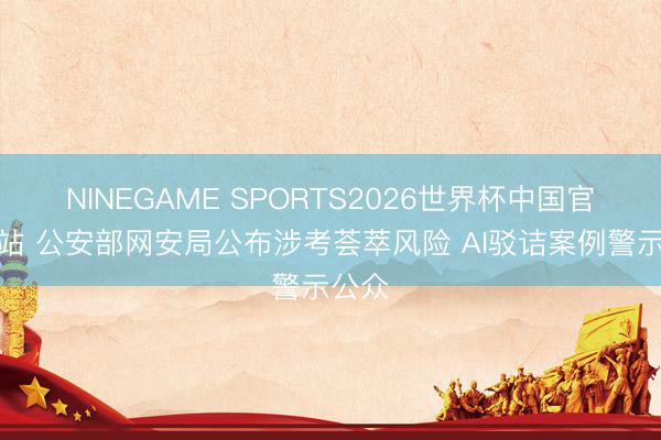 NINEGAME SPORTS2026世界杯中国官方网站 公安部网安局公布涉考荟萃风险 AI驳诘案例警示公众